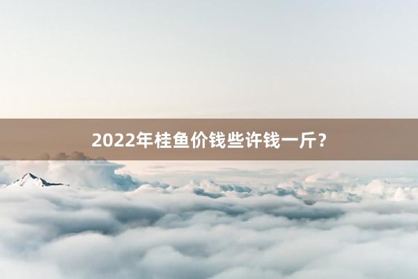 2022年桂鱼价钱些许钱一斤?